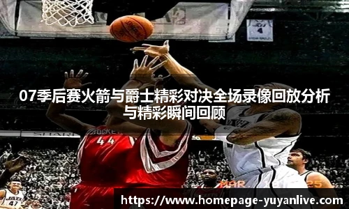 07季后赛火箭与爵士精彩对决全场录像回放分析与精彩瞬间回顾