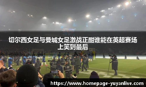 切尔西女足与曼城女足激战正酣谁能在英超赛场上笑到最后